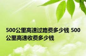 500公里高速过路费多少钱 500公里高速收费多少钱 