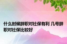 什么时候辞职对社保有利 几号辞职对社保比较好 