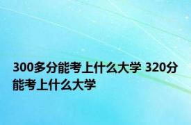 300多分能考上什么大学 320分能考上什么大学 