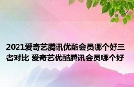 2021爱奇艺腾讯优酷会员哪个好三者对比 爱奇艺优酷腾讯会员哪个好 