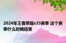 2024年王者荣耀s35赛季 这个赛季什么时候结束 