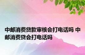 中邮消费贷款审核会打电话吗 中邮消费贷会打电话吗 