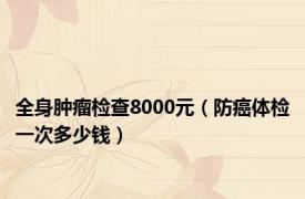 全身肿瘤检查8000元（防癌体检一次多少钱）