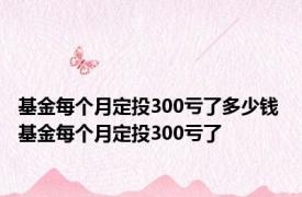 基金每个月定投300亏了多少钱 基金每个月定投300亏了 