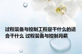 过程装备与控制工程是干什么的适合干什么 过程装备与控制月薪 