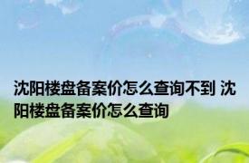 沈阳楼盘备案价怎么查询不到 沈阳楼盘备案价怎么查询