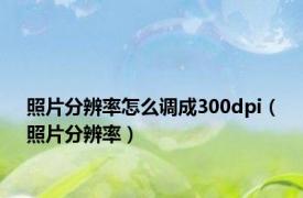 照片分辨率怎么调成300dpi（照片分辨率）