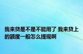 我来贷是不是不能用了 我来贷上的额度一般怎么提现啊