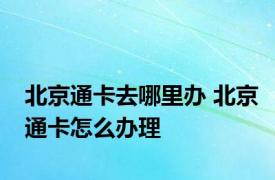 北京通卡去哪里办 北京通卡怎么办理