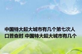 中国特大超大城市有几个第七次人口普查时 中国特大超大城市有几个