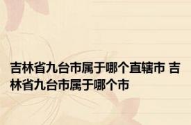 吉林省九台市属于哪个直辖市 吉林省九台市属于哪个市