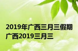 2019年广西三月三假期 广西2019三月三 