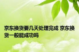 京东换货要几天处理完成 京东换货一般能成功吗 