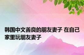 韩国中文善良的朋友妻子 在自己家里玩朋友妻子 