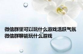 微信群里可以玩什么游戏活跃气氛 微信群聊能玩什么游戏