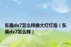 东南dx7怎么样换大灯灯泡（东南dx7怎么样）