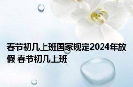 春节初几上班国家规定2024年放假 春节初几上班 