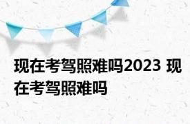 现在考驾照难吗2023 现在考驾照难吗