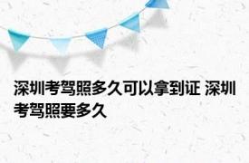 深圳考驾照多久可以拿到证 深圳考驾照要多久 