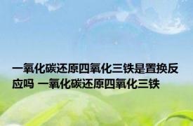 一氧化碳还原四氧化三铁是置换反应吗 一氧化碳还原四氧化三铁 