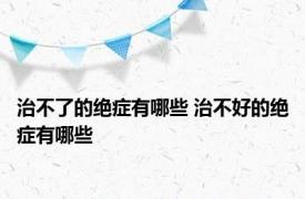 治不了的绝症有哪些 治不好的绝症有哪些 