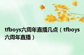 tfboys六周年直播几点（tfboys六周年直播）