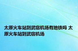 太原火车站到武宿机场有地铁吗 太原火车站到武宿机场 