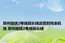 郑州地铁2号线延长线运营时间表机场 郑州地铁2号线延长线 