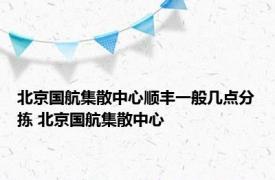 北京国航集散中心顺丰一般几点分拣 北京国航集散中心 