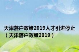 天津落户政策2019人才引进停止（天津落户政策2019）