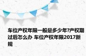 车位产权年限一般是多少年?产权期过后怎么办 车位产权年限2017新规 