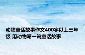 动物童话故事作文400字以上三年级 用动物写一篇童话故事 