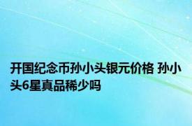 开国纪念币孙小头银元价格 孙小头6星真品稀少吗 