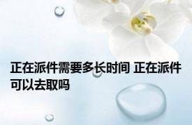 正在派件需要多长时间 正在派件可以去取吗 