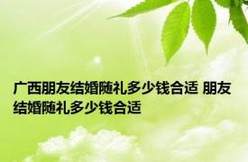 广西朋友结婚随礼多少钱合适 朋友结婚随礼多少钱合适 