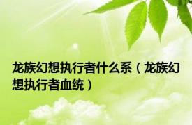 龙族幻想执行者什么系（龙族幻想执行者血统）