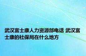 武汉富士康人力资源部电话 武汉富士康的社保局在什么地方