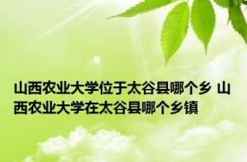 山西农业大学位于太谷县哪个乡 山西农业大学在太谷县哪个乡镇