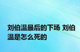 刘伯温最后的下场 刘伯温是怎么死的