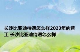 长沙比亚迪待遇怎么样2023年的普工 长沙比亚迪待遇怎么样 