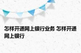 怎样开通网上银行业务 怎样开通网上银行 