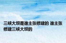 三峡大坝是谁主张修建的 谁主张修建三峡大坝的