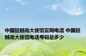 中国驻越南大使馆官网电话 中国驻越南大使馆电话号码是多少