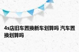 4s店旧车置换新车划算吗 汽车置换划算吗 