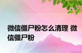 微信僵尸粉怎么清理 微信僵尸粉 