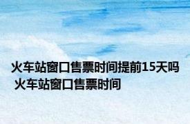 火车站窗口售票时间提前15天吗 火车站窗口售票时间 