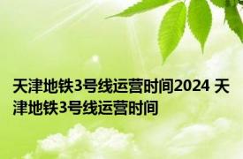 天津地铁3号线运营时间2024 天津地铁3号线运营时间 