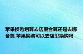 苹果换购划算去店里合算还是去哪合算 苹果换购可以去店里换购吗