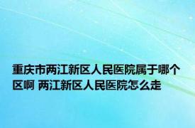 重庆市两江新区人民医院属于哪个区啊 两江新区人民医院怎么走 