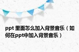 ppt 里面怎么加入背景音乐（如何在ppt中加入背景音乐）